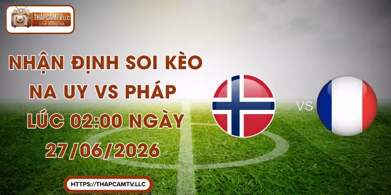 Nhận Định Soi Kèo Na Uy VS Pháp Lúc 02:00 Ngày 27/06/2026